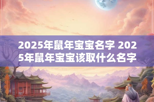2025年鼠年宝宝名字 2025年鼠年宝宝该取什么名字