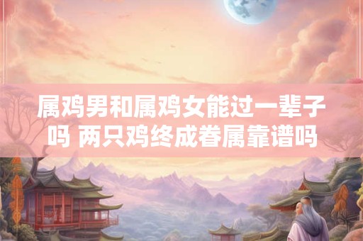 属鸡男和属鸡女能过一辈子吗 两只鸡终成眷属靠谱吗