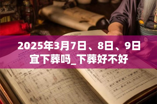 2025年3月7日、8日、9日宜下葬吗_下葬好不好