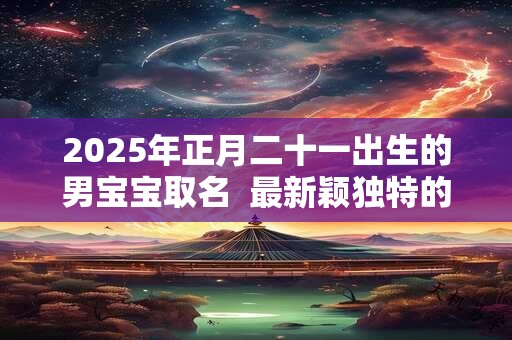 2025年正月二十一出生的男宝宝取名  最新颖独特的好名字