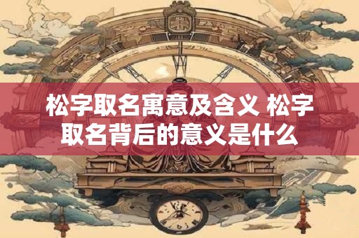 松字取名寓意及含义 松字取名背后的意义是什么