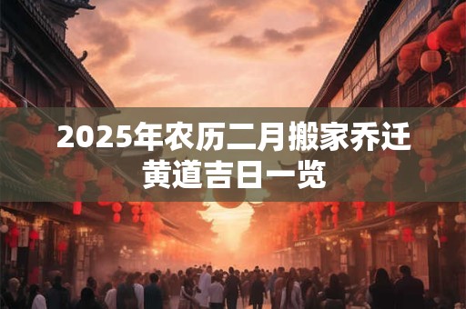 2025年农历二月搬家乔迁黄道吉日一览