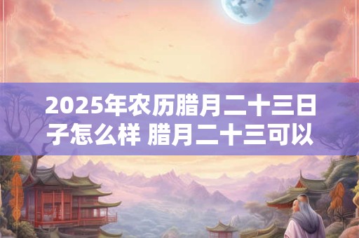 2025年农历腊月二十三日子怎么样 腊月二十三可以搬家吗