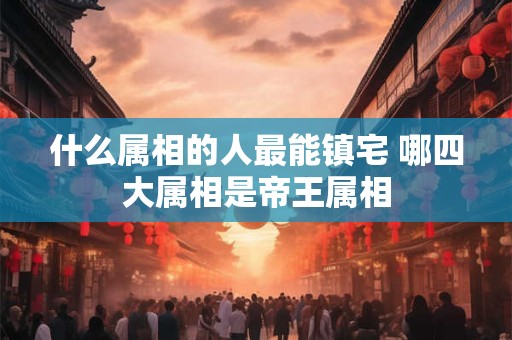 什么属相的人最能镇宅 哪四大属相是帝王属相
