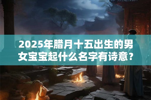 2025年腊月十五出生的男女宝宝起什么名字有诗意？
