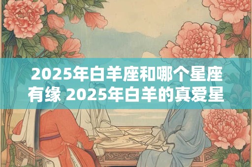 2025年白羊座和哪个星座有缘 2025年白羊的真爱星座 2025年白羊座和哪个星座有缘 2025年白羊的真爱星座