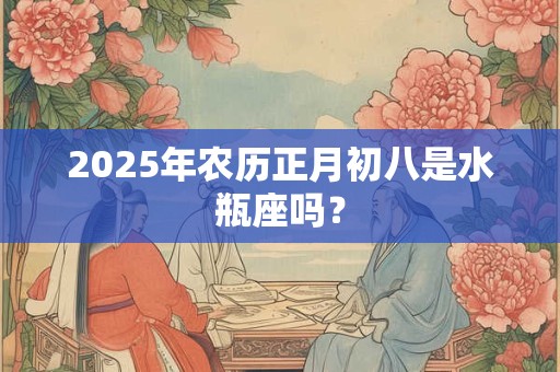 2025年农历正月初八是水瓶座吗？