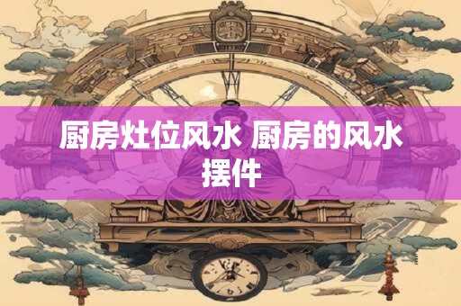 厨房灶位风水 厨房的风水摆件