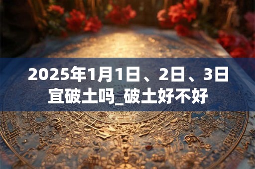 2025年1月1日、2日、3日宜破土吗_破土好不好