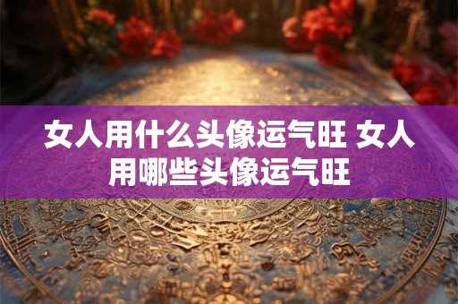 女人用什么头像运气旺 女人用哪些头像运气旺