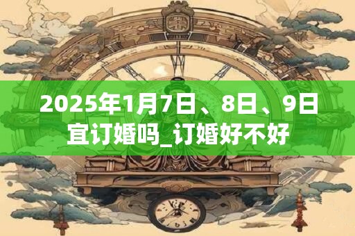 2025年1月7日、8日、9日宜订婚吗_订婚好不好