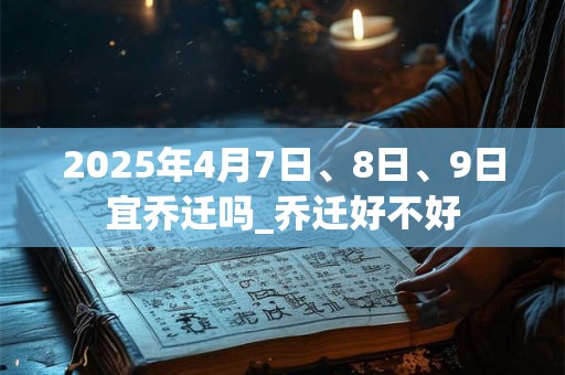 2025年4月7日、8日、9日宜乔迁吗_乔迁好不好