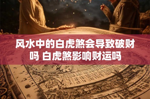 风水中的白虎煞会导致破财吗 白虎煞影响财运吗