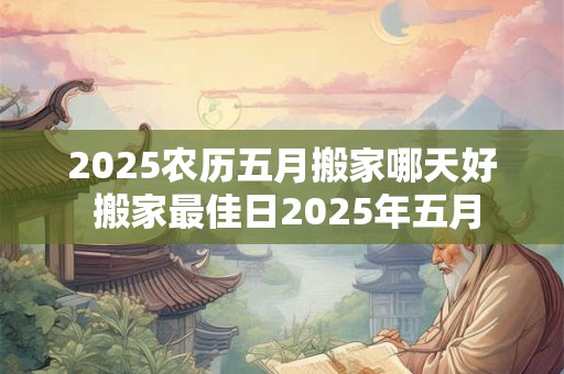 2025农历五月搬家哪天好 搬家最佳日2025年五月