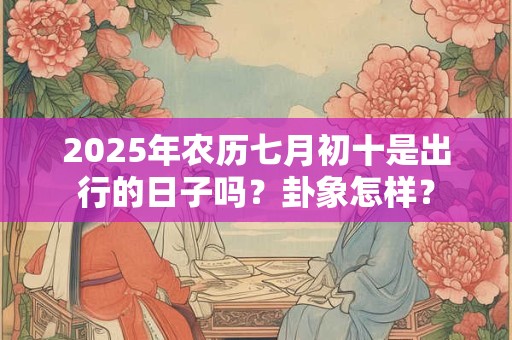2025年农历七月初十是出行的日子吗？卦象怎样？