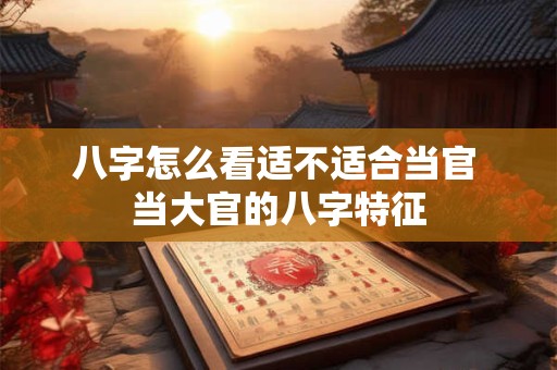 八字怎么看适不适合当官 当大官的八字特征