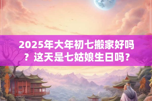 2025年大年初七搬家好吗？这天是七姑娘生日吗？