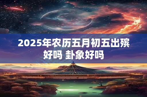 2025年农历五月初五出殡好吗 卦象好吗