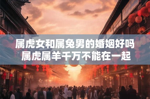 属虎女和属兔男的婚姻好吗 属虎属羊千万不能在一起