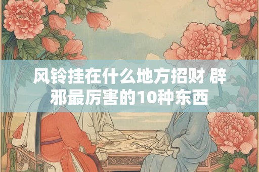 风铃挂在什么地方招财 辟邪最厉害的10种东西
