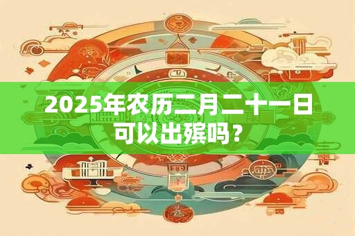 2025年农历二月二十一日可以出殡吗？