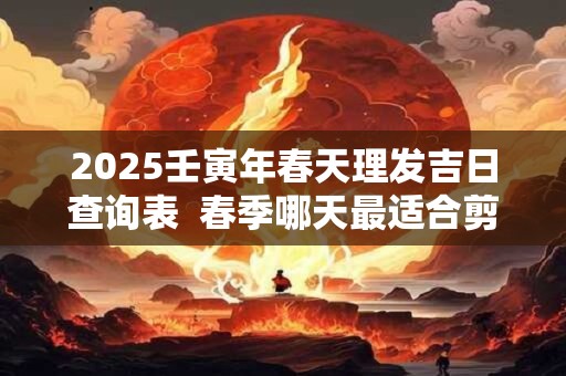 2025壬寅年春天理发吉日查询表  春季哪天最适合剪头发