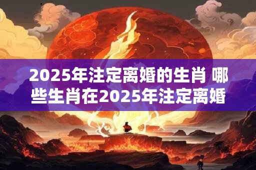 2025年注定离婚的生肖 哪些生肖在2025年注定离婚