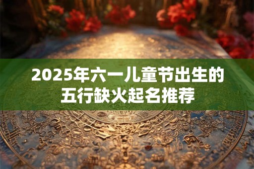 2025年六一儿童节出生的五行缺火起名推荐