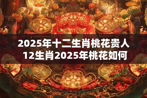 2025年十二生肖桃花贵人 12生肖2025年桃花如何