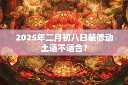 2025年二月初八日装修动土适不适合？