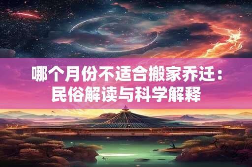 哪个月份不适合搬家乔迁:民俗解读与科学解释 哪个月份不适合搬家乔迁:民俗解读与科学解释