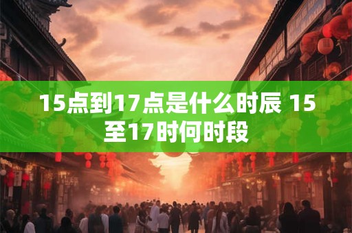 15点到17点是什么时辰 15至17时何时段