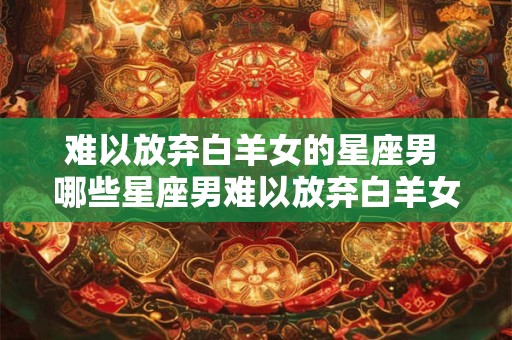 难以放弃白羊女的星座男 哪些星座男难以放弃白羊女