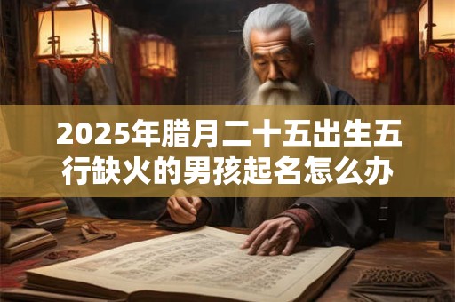 2025年腊月二十五出生五行缺火的男孩起名怎么办