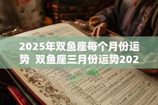 2025年双鱼座每个月份运势  双鱼座三月份运势2025