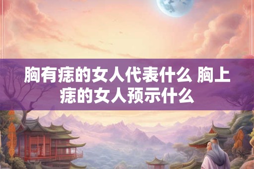 胸有痣的女人代表什么 胸上痣的女人预示什么
