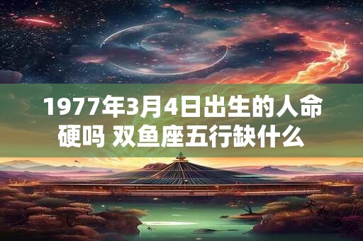 1977年3月4日出生的人命硬吗 双鱼座五行缺什么