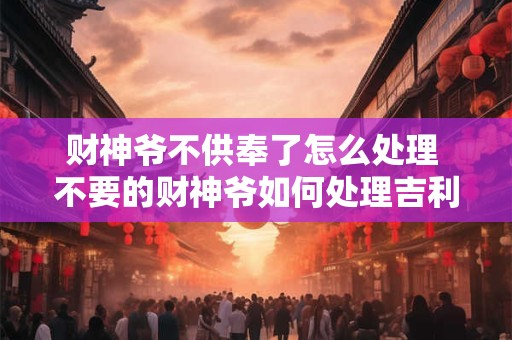财神爷不供奉了怎么处理 不要的财神爷如何处理吉利