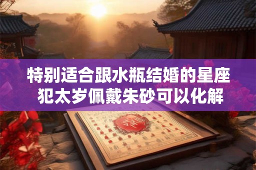 特别适合跟水瓶结婚的星座 犯太岁佩戴朱砂可以化解吗