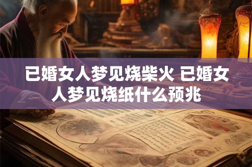 已婚女人梦见烧柴火 已婚女人梦见烧纸什么预兆