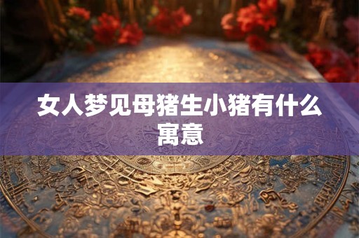 女人梦见母猪生小猪有什么寓意 女人梦见母猪生小猪有什么寓意