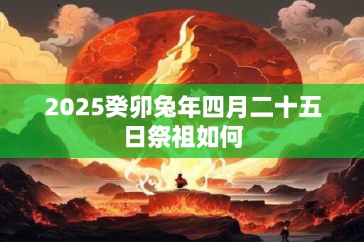 2026癸卯兔年四月二十五日祭祖如何 2026癸卯兔年四月二十五日祭祖如何