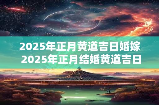 2025年正月黄道吉日婚嫁 2025年正月结婚黄道吉日查询 2025年正月黄道吉日婚嫁 2025年正月结婚黄道吉日查询