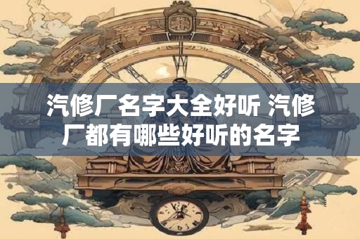 汽修厂名字大全好听 汽修厂都有哪些好听的名字