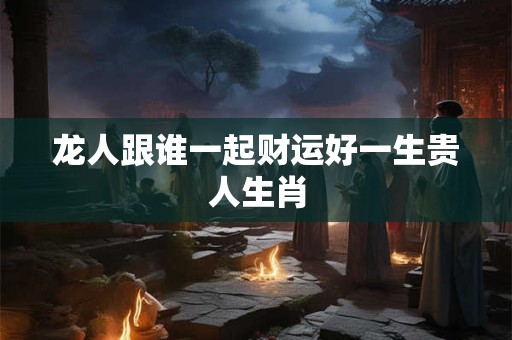 龙人跟谁一起财运好一生贵人生肖