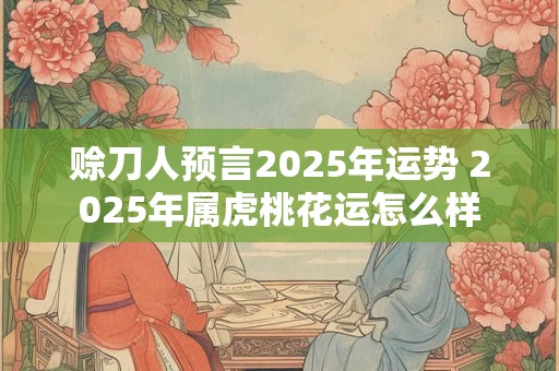 赊刀人预言2025年运势 2025年属虎桃花运怎么样
