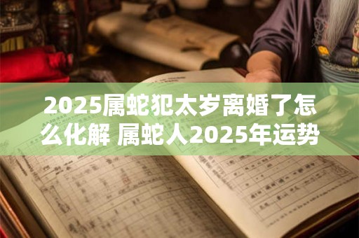 2025属蛇犯太岁离婚了怎么化解 属蛇人2025年运势如何