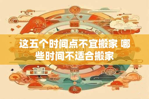 这五个时间点不宜搬家 哪些时间不适合搬家