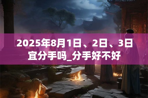 详细阅读:2025年8月1日、2日、3日宜分手吗_分手好不好 2025年8月1日、2日、3日宜分手吗_分手好不好