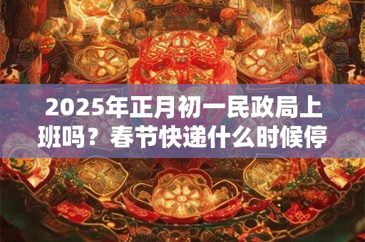 2025年正月初一民政局上班吗？春节快递什么时候停运？